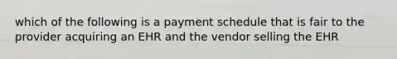 which of the following is a payment schedule that is fair to the provider acquiring an EHR and the vendor selling the EHR