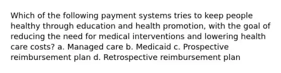 Which of the following payment systems tries to keep people healthy through education and health promotion, with the goal of reducing the need for medical interventions and lowering health care costs? a. Managed care b. Medicaid c. Prospective reimbursement plan d. Retrospective reimbursement plan