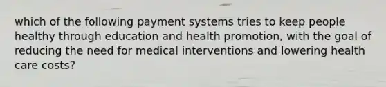 which of the following payment systems tries to keep people healthy through education and health promotion, with the goal of reducing the need for medical interventions and lowering health care costs?