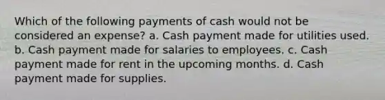 Which of the following payments of cash would not be considered an expense? a. Cash payment made for utilities used. b. Cash payment made for salaries to employees. c. Cash payment made for rent in the upcoming months. d. Cash payment made for supplies.