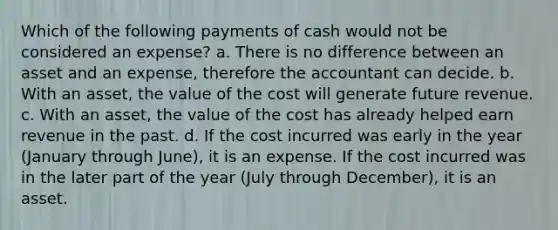 Which of the following payments of cash would not be considered an expense? a. There is no difference between an asset and an expense, therefore the accountant can decide. b. With an asset, the value of the cost will generate future revenue. c. With an asset, the value of the cost has already helped earn revenue in the past. d. If the cost incurred was early in the year (January through June), it is an expense. If the cost incurred was in the later part of the year (July through December), it is an asset.