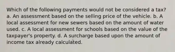 Which of the following payments would not be considered a tax? a. An assessment based on the selling price of the vehicle. b. A local assessment for new sewers based on the amount of water used. c. A local assessment for schools based on the value of the taxpayer's property. d. A surcharge based upon the amount of income tax already calculated.