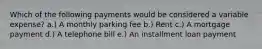 Which of the following payments would be considered a variable expense? a.) A monthly parking fee b.) Rent c.) A mortgage payment d.) A telephone bill e.) An installment loan payment