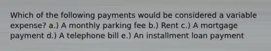 Which of the following payments would be considered a variable expense? a.) A monthly parking fee b.) Rent c.) A mortgage payment d.) A telephone bill e.) An installment loan payment