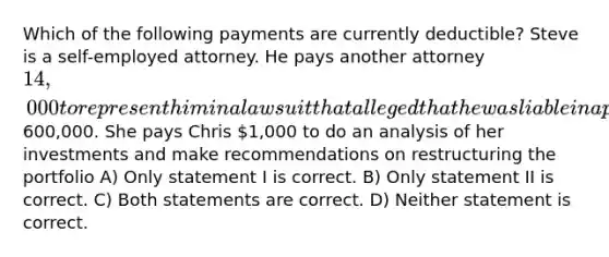 Which of the following payments are currently deductible? Steve is a self-employed attorney. He pays another attorney 14,000 to represent him in a lawsuit that alleged that he was liable in a personal auto accident Connie has an investment portfolio in excess of600,000. She pays Chris 1,000 to do an analysis of her investments and make recommendations on restructuring the portfolio A) Only statement I is correct. B) Only statement II is correct. C) Both statements are correct. D) Neither statement is correct.