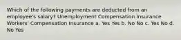 Which of the following payments are deducted from an employee's salary? Unemployment Compensation Insurance Workers' Compensation Insurance a. Yes Yes b. No No c. Yes No d. No Yes