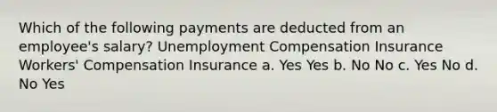 Which of the following payments are deducted from an employee's salary? Unemployment Compensation Insurance Workers' Compensation Insurance a. Yes Yes b. No No c. Yes No d. No Yes