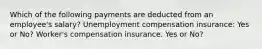 Which of the following payments are deducted from an employee's salary? Unemployment compensation insurance: Yes or No? Worker's compensation insurance. Yes or No?