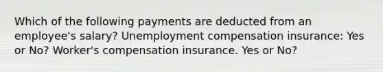 Which of the following payments are deducted from an employee's salary? Unemployment compensation insurance: Yes or No? Worker's compensation insurance. Yes or No?