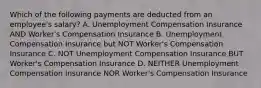 Which of the following payments are deducted from an employee's salary? A. Unemployment Compensation Insurance AND Worker's Compensation Insurance B. Unemployment Compensation Insurance but NOT Worker's Compensation Insurance C. NOT Unemployment Compensation Insurance BUT Worker's Compensation Insurance D. NEITHER Unemployment Compensation Insurance NOR Worker's Compensation Insurance