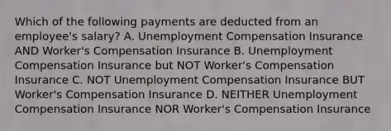 Which of the following payments are deducted from an employee's salary? A. Unemployment Compensation Insurance AND Worker's Compensation Insurance B. Unemployment Compensation Insurance but NOT Worker's Compensation Insurance C. NOT Unemployment Compensation Insurance BUT Worker's Compensation Insurance D. NEITHER Unemployment Compensation Insurance NOR Worker's Compensation Insurance