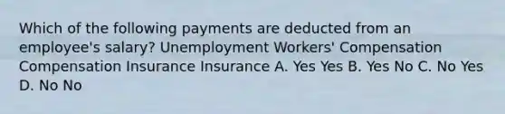 Which of the following payments are deducted from an employee's salary? Unemployment Workers' Compensation Compensation Insurance Insurance A. Yes Yes B. Yes No C. No Yes D. No No