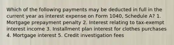 Which of the following payments may be deducted in full in the current year as interest expense on Form 1040, Schedule A? 1. Mortgage prepayment penalty 2. Interest relating to tax-exempt interest income 3. Installment plan interest for clothes purchases 4. Mortgage interest 5. Credit investigation fees