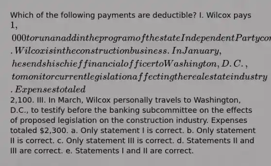 Which of the following payments are deductible? I. Wilcox pays 1,000 to run an add in the program of the state Independent Party convention II. Wilcox is in the construction business. In January, he sends his chief financial officer to Washington, D.C., to monitor current legislation affecting the real estate industry. Expenses totaled2,100. III. In March, Wilcox personally travels to Washington, D.C., to testify before the banking subcommittee on the effects of proposed legislation on the construction industry. Expenses totaled 2,300. a. Only statement I is correct. b. Only statement II is correct. c. Only statement III is correct. d. Statements II and III are correct. e. Statements I and II are correct.