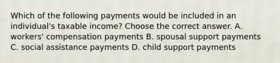 Which of the following payments would be included in an​ individual's taxable​ income? Choose the correct answer. A. ​workers' compensation payments B. spousal support payments C. social assistance payments D. child support payments