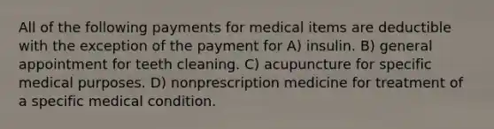 All of the following payments for medical items are deductible with the exception of the payment for A) insulin. B) general appointment for teeth cleaning. C) acupuncture for specific medical purposes. D) nonprescription medicine for treatment of a specific medical condition.