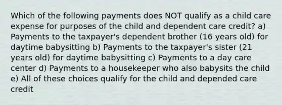 Which of the following payments does NOT qualify as a child care expense for purposes of the child and dependent care credit? a) Payments to the taxpayer's dependent brother (16 years old) for daytime babysitting b) Payments to the taxpayer's sister (21 years old) for daytime babysitting c) Payments to a day care center d) Payments to a housekeeper who also babysits the child e) All of these choices qualify for the child and depended care credit