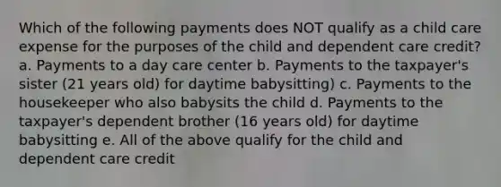 Which of the following payments does NOT qualify as a child care expense for the purposes of the child and dependent care credit? a. Payments to a day care center b. Payments to the taxpayer's sister (21 years old) for daytime babysitting) c. Payments to the housekeeper who also babysits the child d. Payments to the taxpayer's dependent brother (16 years old) for daytime babysitting e. All of the above qualify for the child and dependent care credit