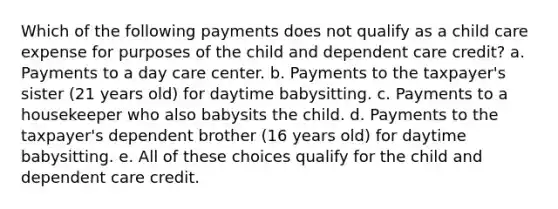 Which of the following payments does not qualify as a child care expense for purposes of the child and dependent care credit? a. Payments to a day care center. b. Payments to the taxpayer's sister (21 years old) for daytime babysitting. c. Payments to a housekeeper who also babysits the child. d. Payments to the taxpayer's dependent brother (16 years old) for daytime babysitting. e. All of these choices qualify for the child and dependent care credit.