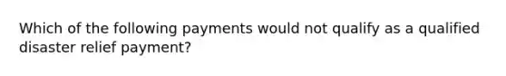 Which of the following payments would not qualify as a qualified disaster relief payment?