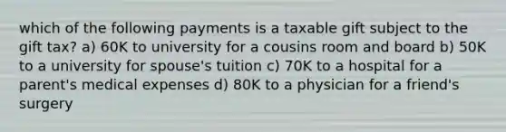 which of the following payments is a taxable gift subject to the gift tax? a) 60K to university for a cousins room and board b) 50K to a university for spouse's tuition c) 70K to a hospital for a parent's medical expenses d) 80K to a physician for a friend's surgery