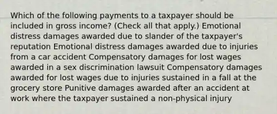 Which of the following payments to a taxpayer should be included in gross income? (Check all that apply.) Emotional distress damages awarded due to slander of the taxpayer's reputation Emotional distress damages awarded due to injuries from a car accident Compensatory damages for lost wages awarded in a sex discrimination lawsuit Compensatory damages awarded for lost wages due to injuries sustained in a fall at the grocery store Punitive damages awarded after an accident at work where the taxpayer sustained a non-physical injury