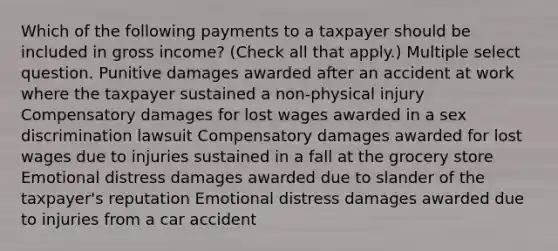 Which of the following payments to a taxpayer should be included in gross income? (Check all that apply.) Multiple select question. Punitive damages awarded after an accident at work where the taxpayer sustained a non-physical injury Compensatory damages for lost wages awarded in a sex discrimination lawsuit Compensatory damages awarded for lost wages due to injuries sustained in a fall at the grocery store Emotional distress damages awarded due to slander of the taxpayer's reputation Emotional distress damages awarded due to injuries from a car accident