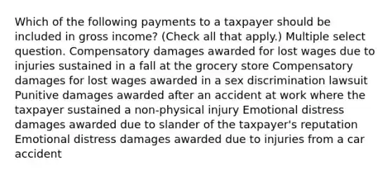 Which of the following payments to a taxpayer should be included in gross income? (Check all that apply.) Multiple select question. Compensatory damages awarded for lost wages due to injuries sustained in a fall at the grocery store Compensatory damages for lost wages awarded in a sex discrimination lawsuit Punitive damages awarded after an accident at work where the taxpayer sustained a non-physical injury Emotional distress damages awarded due to slander of the taxpayer's reputation Emotional distress damages awarded due to injuries from a car accident