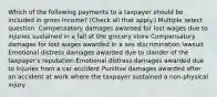 Which of the following payments to a taxpayer should be included in gross income? (Check all that apply.) Multiple select question. Compensatory damages awarded for lost wages due to injuries sustained in a fall at the grocery store Compensatory damages for lost wages awarded in a sex discrimination lawsuit Emotional distress damages awarded due to slander of the taxpayer's reputation Emotional distress damages awarded due to injuries from a car accident Punitive damages awarded after an accident at work where the taxpayer sustained a non-physical injury