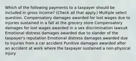 Which of the following payments to a taxpayer should be included in gross income? (Check all that apply.) Multiple select question. Compensatory damages awarded for lost wages due to injuries sustained in a fall at the grocery store Compensatory damages for lost wages awarded in a sex discrimination lawsuit Emotional distress damages awarded due to slander of the taxpayer's reputation Emotional distress damages awarded due to injuries from a car accident Punitive damages awarded after an accident at work where the taxpayer sustained a non-physical injury