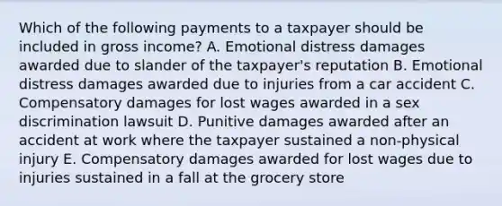 Which of the following payments to a taxpayer should be included in gross income? A. Emotional distress damages awarded due to slander of the taxpayer's reputation B. Emotional distress damages awarded due to injuries from a car accident C. Compensatory damages for lost wages awarded in a sex discrimination lawsuit D. Punitive damages awarded after an accident at work where the taxpayer sustained a non-physical injury E. Compensatory damages awarded for lost wages due to injuries sustained in a fall at the grocery store