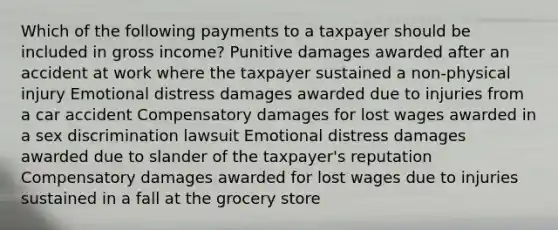 Which of the following payments to a taxpayer should be included in gross income? Punitive damages awarded after an accident at work where the taxpayer sustained a non-physical injury Emotional distress damages awarded due to injuries from a car accident Compensatory damages for lost wages awarded in a sex discrimination lawsuit Emotional distress damages awarded due to slander of the taxpayer's reputation Compensatory damages awarded for lost wages due to injuries sustained in a fall at the grocery store