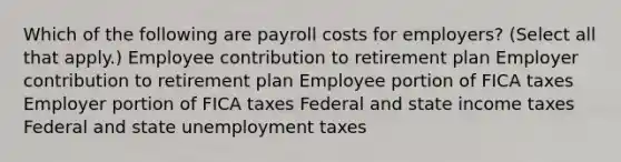 Which of the following are payroll costs for employers? (Select all that apply.) Employee contribution to retirement plan Employer contribution to retirement plan Employee portion of FICA taxes Employer portion of FICA taxes Federal and state income taxes Federal and state unemployment taxes