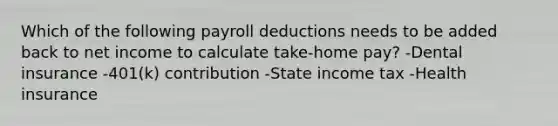 Which of the following payroll deductions needs to be added back to net income to calculate take-home pay? -Dental insurance -401(k) contribution -State income tax -Health insurance