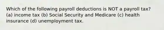 Which of the following payroll deductions is NOT a payroll tax? (a) income tax (b) Social Security and Medicare (c) health insurance (d) unemployment tax.