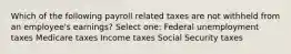 Which of the following payroll related taxes are not withheld from an employee's earnings? Select one: Federal unemployment taxes Medicare taxes Income taxes Social Security taxes