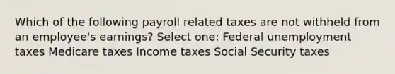 Which of the following payroll related taxes are not withheld from an employee's earnings? Select one: Federal unemployment taxes Medicare taxes Income taxes Social Security taxes