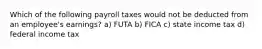 Which of the following payroll taxes would not be deducted from an employee's earnings? a) FUTA b) FICA c) state income tax d) federal income tax