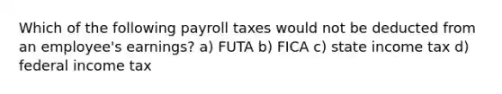 Which of the following payroll taxes would not be deducted from an employee's earnings? a) FUTA b) FICA c) state income tax d) federal income tax