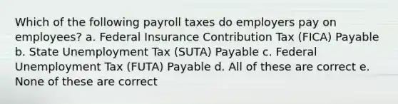 Which of the following payroll taxes do employers pay on employees? a. Federal Insurance Contribution Tax (FICA) Payable b. State Unemployment Tax (SUTA) Payable c. Federal Unemployment Tax (FUTA) Payable d. All of these are correct e. None of these are correct