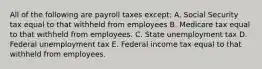 All of the following are payroll taxes except: A. Social Security tax equal to that withheld from employees B. Medicare tax equal to that withheld from employees. C. State unemployment tax D. Federal unemployment tax E. Federal income tax equal to that withheld from employees.