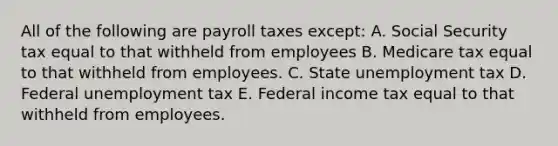 All of the following are payroll taxes except: A. Social Security tax equal to that withheld from employees B. Medicare tax equal to that withheld from employees. C. State unemployment tax D. Federal unemployment tax E. Federal income tax equal to that withheld from employees.