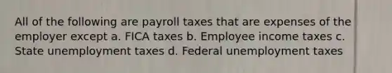 All of the following are payroll taxes that are expenses of the employer except a. FICA taxes b. Employee income taxes c. State unemployment taxes d. Federal unemployment taxes