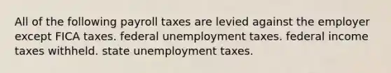 All of the following payroll taxes are levied against the employer except FICA taxes. federal unemployment taxes. federal income taxes withheld. state unemployment taxes.