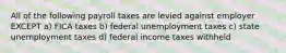 All of the following payroll taxes are levied against employer EXCEPT a) FICA taxes b) federal unemployment taxes c) state unemployment taxes d) federal income taxes withheld