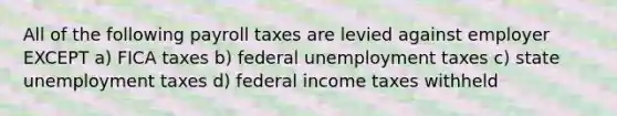 All of the following payroll taxes are levied against employer EXCEPT a) FICA taxes b) federal unemployment taxes c) state unemployment taxes d) federal income taxes withheld