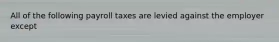 All of the following payroll taxes are levied against the employer except