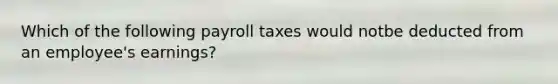 Which of the following payroll taxes would notbe deducted from an employee's earnings?