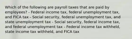 Which of the following are payroll taxes that are paid by employees? - Federal income tax, federal unemployment tax, and FICA tax - Social security, federal unemployment tax, and state unemployment tax - Social security, federal income tax, and federal unemployment tax - Federal income tax withheld, state income tax withheld, and FICA tax