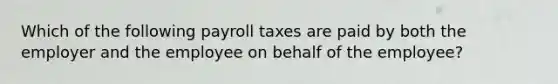 Which of the following payroll taxes are paid by both the employer and the employee on behalf of the employee?